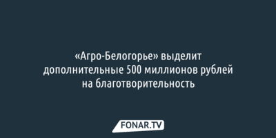 «Агро-Белогорье» выделит дополнительные 500 миллионов рублей на благотворительность