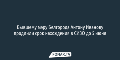 Бывшему мэру Белгорода продлили срок нахождения в СИЗО до 5 июня 