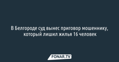 В Белгороде суд вынес приговор мошеннику, который лишил жилья 16 человек