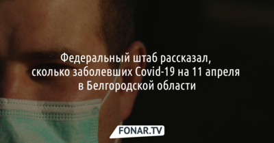 Федеральный штаб рассказал, сколько заболевших Covid-19 на 11 апреля в Белгородской области