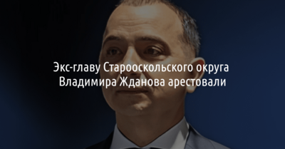 Экс-главу Старооскольского округа Владимира Жданова арестовали на два месяца