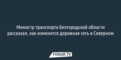 Министр транспорта Белгородской области рассказал, как изменится дорожная сеть в Северном