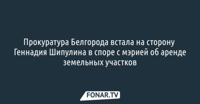 Прокуратура Белгорода встала на сторону Геннадия Шипулина в споре с мэрией об аренде земельных участков
