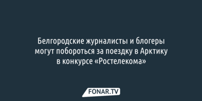 Белгородские журналисты и блогеры поборются за поездку в Арктику в конкурсе «Ростелекома»