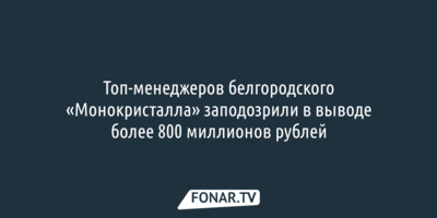 Топ-менеджеров белгородского «Монокристалла» заподозрили в выводе более 800 миллионов рублей