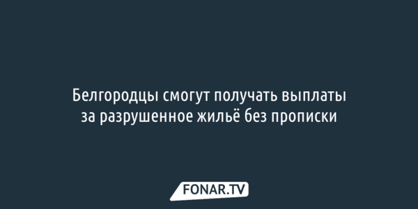Белгородцы смогут получать выплаты за разрушенное жильё без прописки