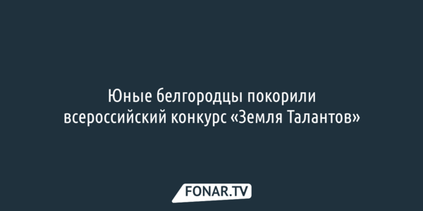 Юные белгородцы покорили всероссийский конкурс «Земля Талантов»