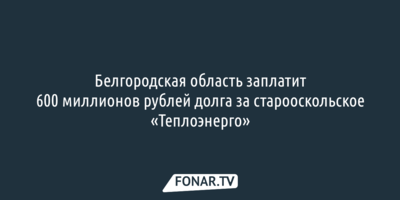 Белгородская область заплатит 600 миллионов рублей долга за старооскольское «Теплоэнерго»