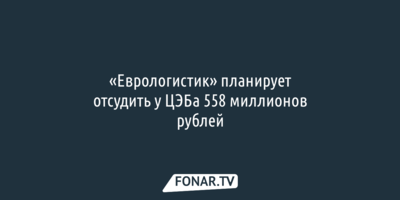 Белгородский «Еврологистик» планирует отсудить у ЦЭБа 558 миллионов рублей