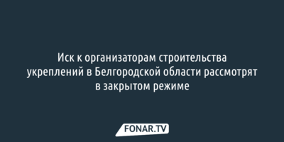 Иск к организаторам строительства укреплений в Белгородской области рассмотрят в закрытом режиме 