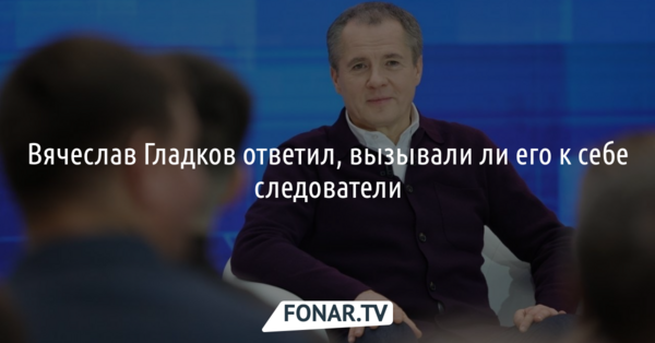 Гладков ответил, вызывали ли его следователи на опрос