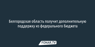 Белгородская область получит дополнительную поддержку из федерального бюджета