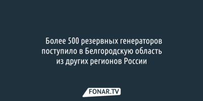 ​Более 500 резервных генераторов поступило в Белгородскую область из других регионов России