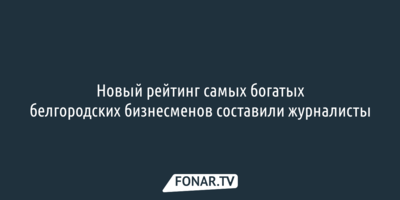 Новый рейтинг самых богатых белгородских бизнесменов составили журналисты