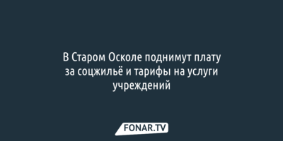 В Старом Осколе поднимут плату за соцжильё и тарифы на услуги учреждений