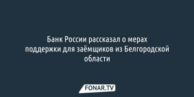 Банк России рассказал, как поддержат заёмщиков из Белгородской области