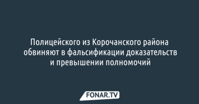 Полицейского из Корочанского района обвиняют в фальсификации доказательств и превышении полномочий