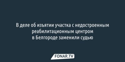 В деле об изъятии участка с недостроенным реабилитационным центром в Белгороде заменили судью