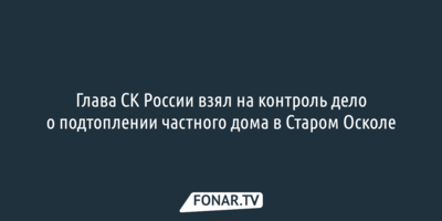 Глава СК России взял на контроль дело о подтоплении частного дома в Старом Осколе