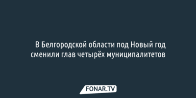 ​В Белгородской области под Новый год сменили глав четырёх муниципалитетов