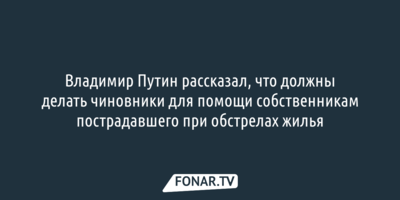 Владимир Путин рассказал, что должны делать чиновники для помощи собственникам пострадавшего при обстрелах жилья