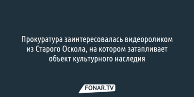 Прокуратура заинтересовалась видео из Старого Оскола, на котором затапливает объект культурного наследия