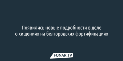 Появились новые подробности в деле о хищениях на белгородских фортификациях