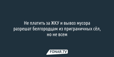 Не платить за ЖКУ и вывоз мусора разрешат белгородцам из приграничных сёл, но не всем 