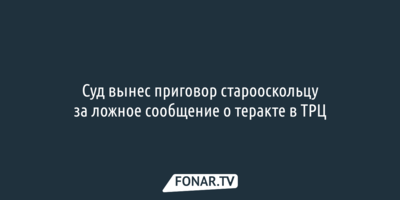 Суд вынес приговор старооскольцу за ложное сообщение о теракте в ТРЦ