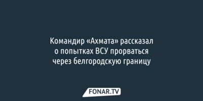 Командир «Ахмата» рассказал о попытках ВСУ прорваться через белгородскую границу