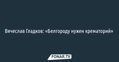 Врио губернатора Белгородской области заявил, что «Белгороду нужен крематорий» 