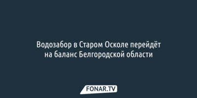Водозабор в Старом Осколе перейдёт на баланс Белгородской области