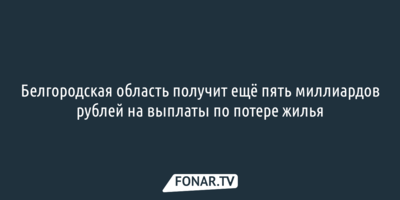 Белгородская область получит ещё 5 миллиардов рублей на выплаты по потере жилья