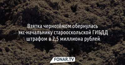 Взятка чернозёмом обернулась экс-начальнику старооскольской ГИБДД штрафом в 2,5 миллиона рублей