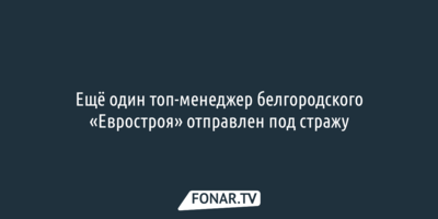 Ещё один топ-менеджер белгородского «Евростроя» отправлен под стражу