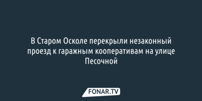 В Старом Осколе перекрыли незаконный проезд к гаражным кооперативам на улице Песочной