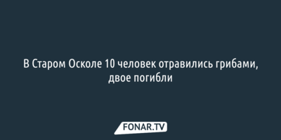 В Старом Осколе 10 человек отравились грибами, двое погибли