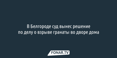 В Белгороде суд вынес решение по делу о взрыве гранаты во дворе дома