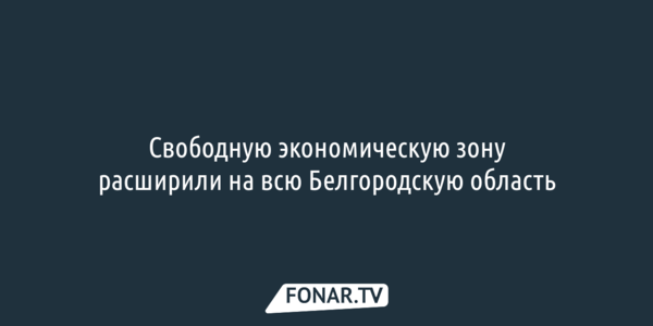 Свободную экономическую зону расширили на всю Белгородскую область