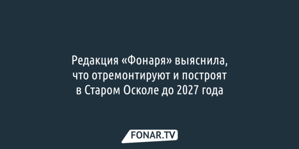 Редакция «Фонаря» выяснила, что отремонтируют и построят в Старом Осколе до 2027 года