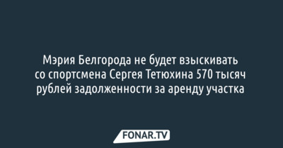 Мэрия Белгорода не будет взыскивать со спортсмена Сергея Тетюхина 570 тысяч рублей задолженности за аренду участка 