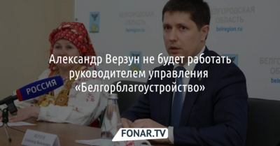 Александр Верзун не будет работать руководителем управления  «Белгорблагоустройство»