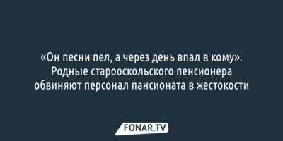 «Он песни пел, а через день впал в кому». Родные старооскольского пенсионера обвиняют персонал пансионата в жестокости
