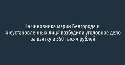 На чиновника мэрии Белгорода и «неустановленных лиц» возбудили уголовное дело за взятку в 350 тысяч рублей