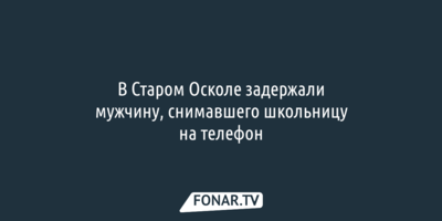 В Старом Осколе задержали мужчину, снимавшего ноги школьницы на телефон