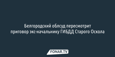 Белгородский облсуд пересмотрит приговор экс-начальнику ГИБДД Старого Оскола