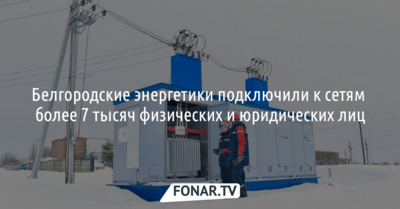 Белгородские энергетики подключили к сетям более 7 тысяч физических и юридических лиц