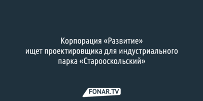 Корпорация «Развитие» ищет проектировщика для индустриального парка «Старооскольский»