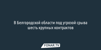 В Белгородской области под угрозой срыва шесть крупных контрактов