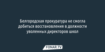 Белгородская прокуратура не смогла добиться восстановления в должности уволенных директоров школ